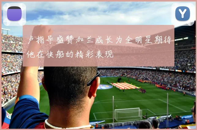 卢指导盛赞加兰成长为全明星期待他在快船的精彩表现