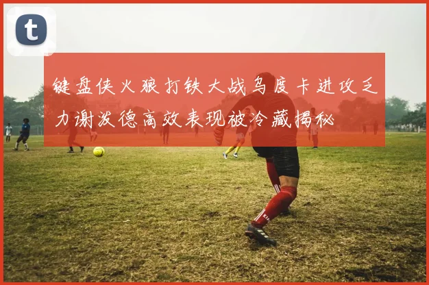 键盘侠火狼打铁大战乌度卡进攻乏力谢泼德高效表现被冷藏揭秘