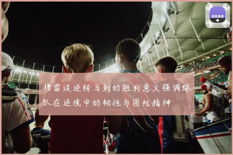 穆雷谈逆转马刺的胜利意义强调球队在逆境中的韧性与团结精神
