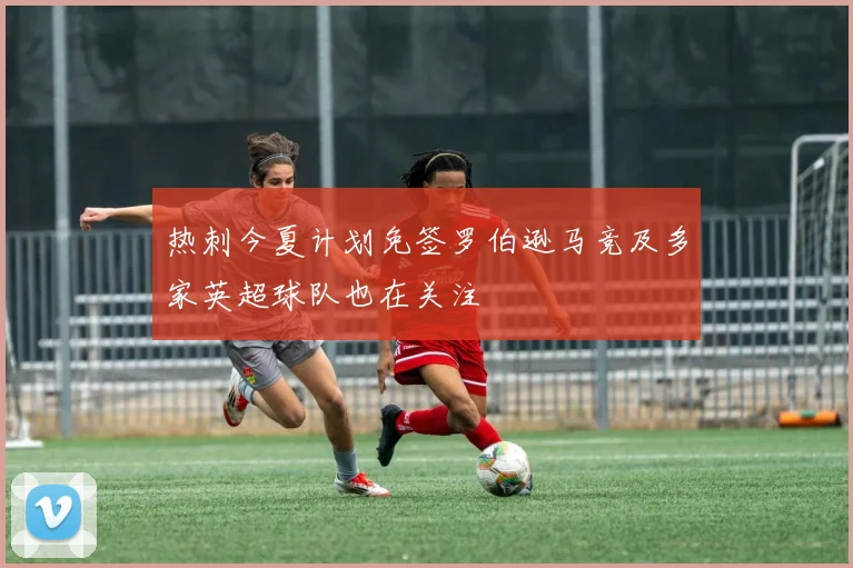 热刺今夏计划免签罗伯逊马竞及多家英超球队也在关注