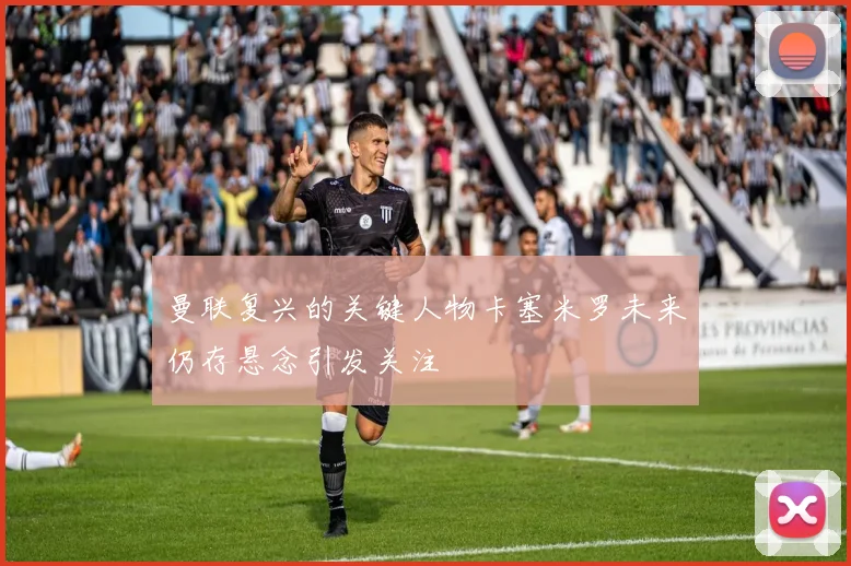 曼联复兴的关键人物卡塞米罗未来仍存悬念引发关注