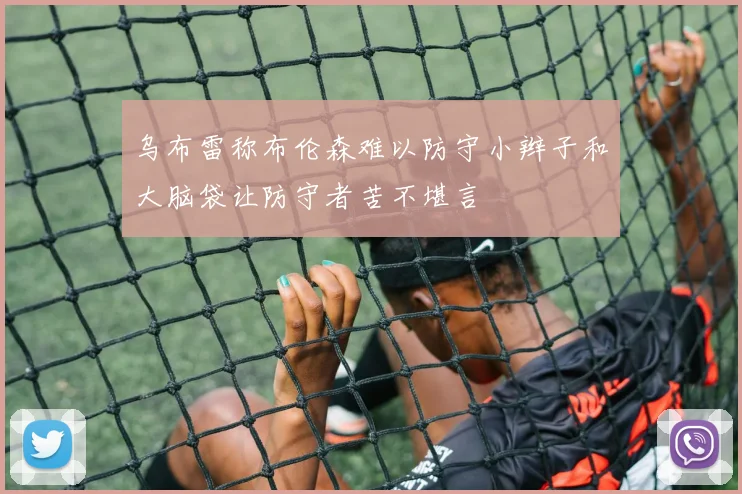 乌布雷称布伦森难以防守小辫子和大脑袋让防守者苦不堪言