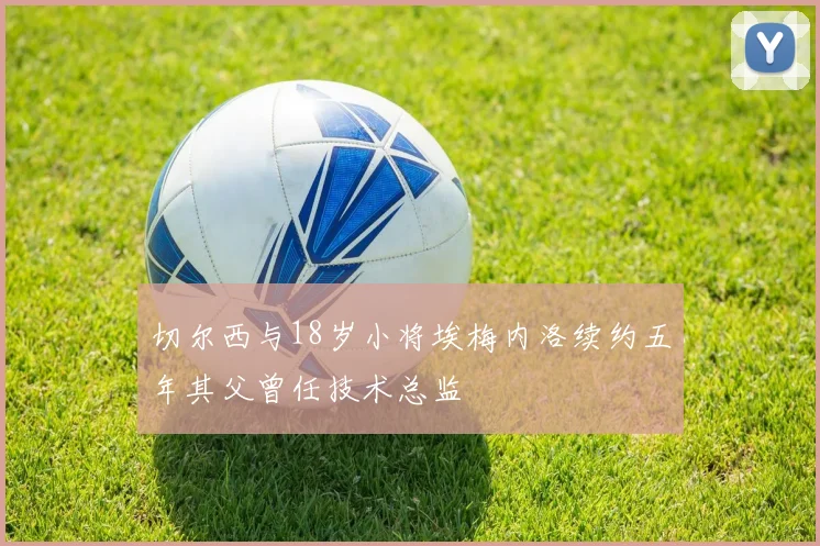 切尔西与18岁小将埃梅内洛续约五年其父曾任技术总监