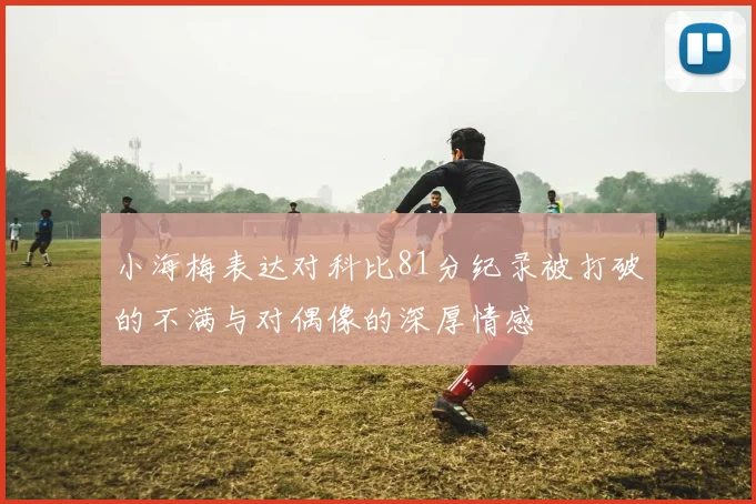 小海梅表达对科比81分纪录被打破的不满与对偶像的深厚情感