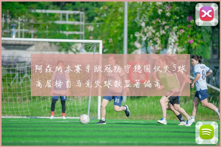 阿森纳本赛季欧冠防守稳固仅失5球高居榜首马竞失球数显著偏高