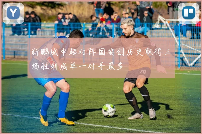 新鹏城中超对阵国安创历史取得三场胜利成单一对手最多