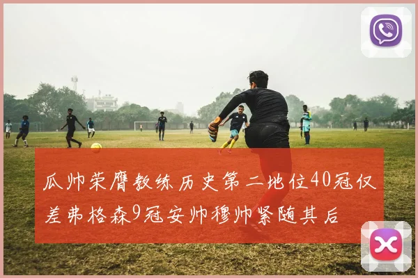 瓜帅荣膺教练历史第二地位40冠仅差弗格森9冠安帅穆帅紧随其后