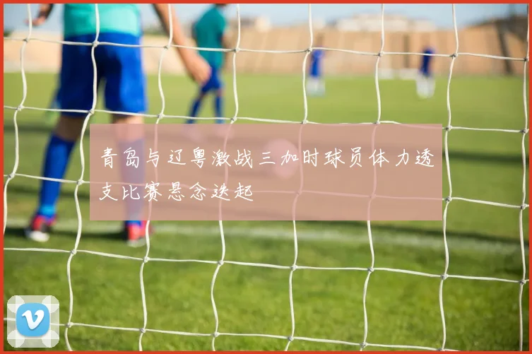 青岛与辽粤激战三加时球员体力透支比赛悬念迭起