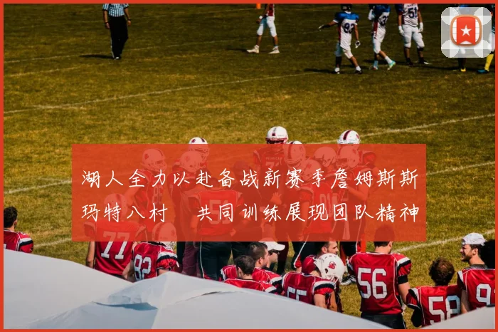 湖人全力以赴备战新赛季詹姆斯斯玛特八村塁共同训练展现团队精神