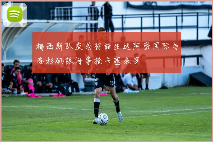 梅西新队友或将诞生迈阿密国际与洛杉矶银河争抢卡塞米罗