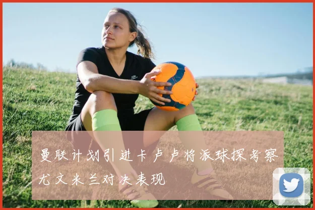 曼联计划引进卡卢卢将派球探考察尤文米兰对决表现