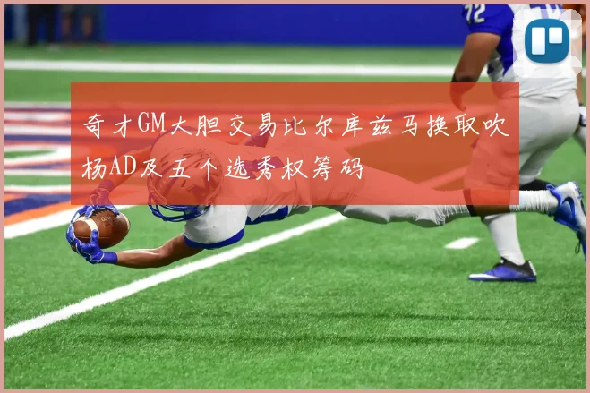 奇才GM大胆交易比尔库兹马换取吹杨AD及五个选秀权筹码