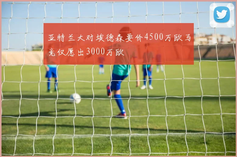 亚特兰大对埃德森要价4500万欧马竞仅愿出3000万欧