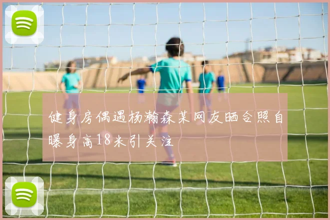 健身房偶遇杨瀚森某网友晒合照自曝身高18米引关注