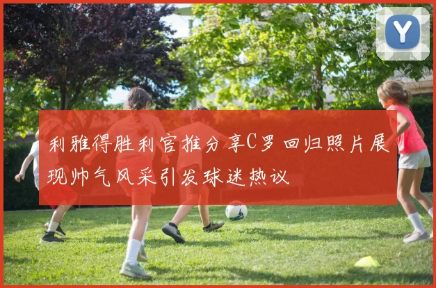 利雅得胜利官推分享C罗回归照片展现帅气风采引发球迷热议