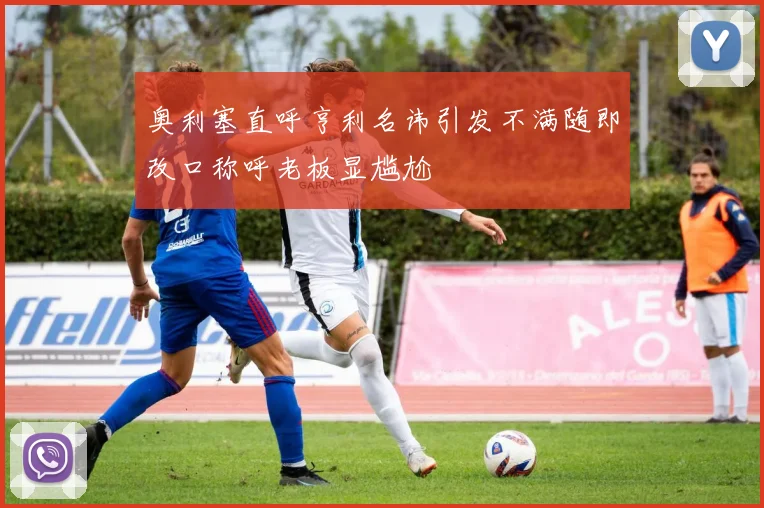 奥利塞直呼亨利名讳引发不满随即改口称呼老板显尴尬