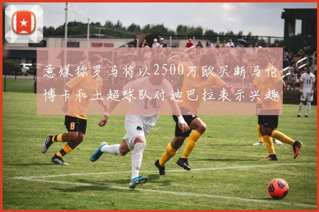 意媒称罗马将以2500万欧买断马伦博卡和土超球队对迪巴拉表示兴趣