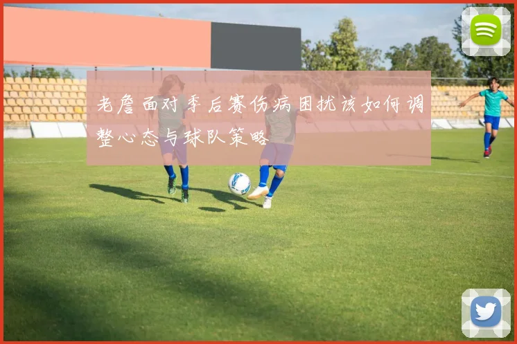 老詹面对季后赛伤病困扰该如何调整心态与球队策略