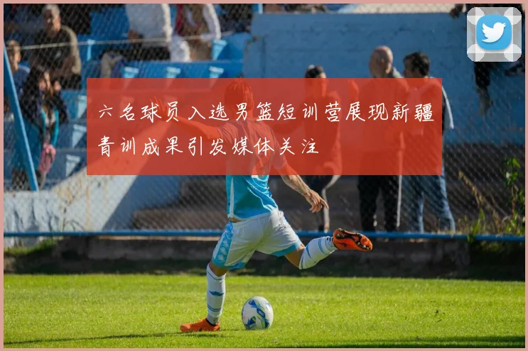 六名球员入选男篮短训营展现新疆青训成果引发媒体关注