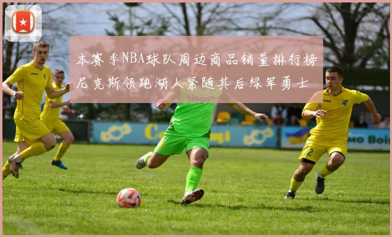 本赛季NBA球队周边商品销量排行榜尼克斯领跑湖人紧随其后绿军勇士紧追不舍