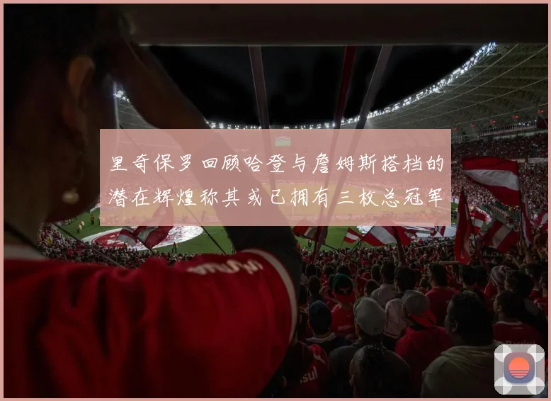 里奇保罗回顾哈登与詹姆斯搭档的潜在辉煌称其或已拥有三枚总冠军戒指