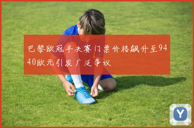 巴黎欧冠半决赛门票价格飙升至9440欧元引发广泛争议