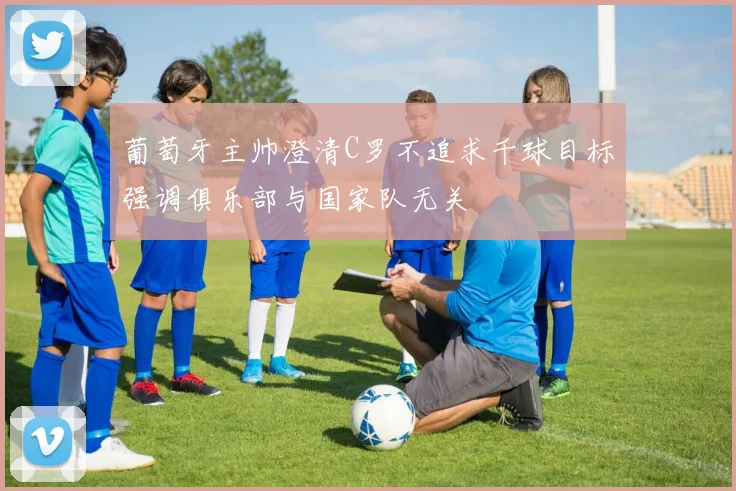 葡萄牙主帅澄清C罗不追求千球目标强调俱乐部与国家队无关