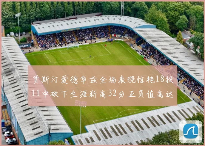 贾斯汀爱德华兹全场表现惊艳18投11中砍下生涯新高32分正负值高达47