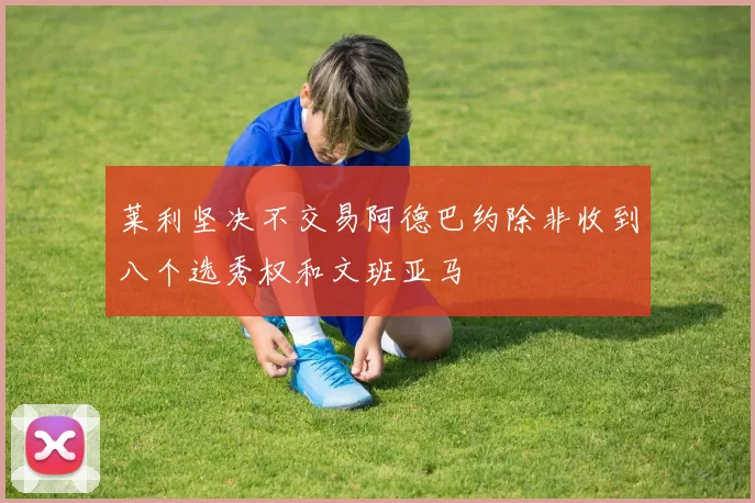 莱利坚决不交易阿德巴约除非收到八个选秀权和文班亚马