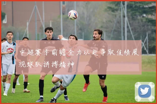 中超赛季前瞻全力以赴争取佳绩展现球队拼搏精神