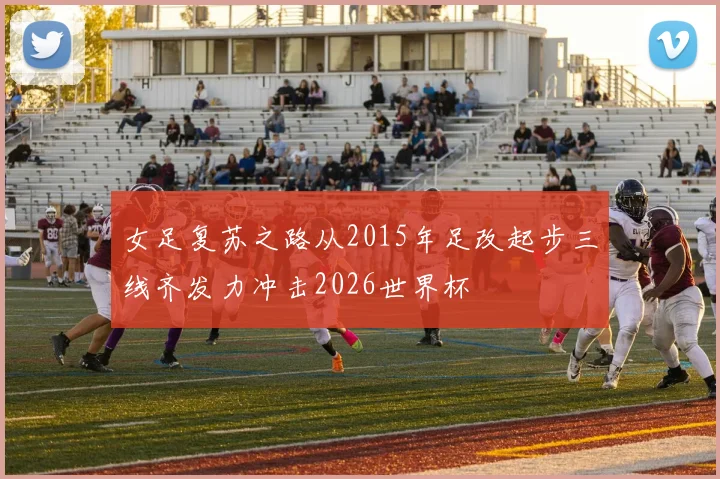 女足复苏之路从2015年足改起步三线齐发力冲击2026世界杯
