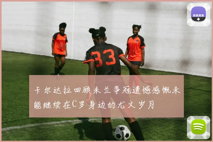 卡尔达拉回顾米兰争冠遗憾感慨未能继续在C罗身边的尤文岁月