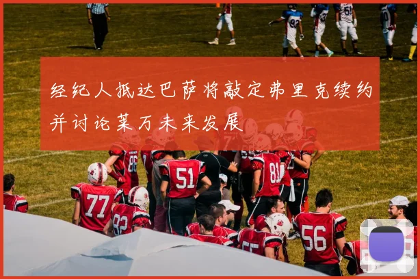 经纪人抵达巴萨将敲定弗里克续约并讨论莱万未来发展