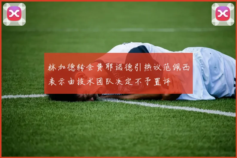 林加德转会费耶诺德引热议范佩西表示由技术团队决定不予置评