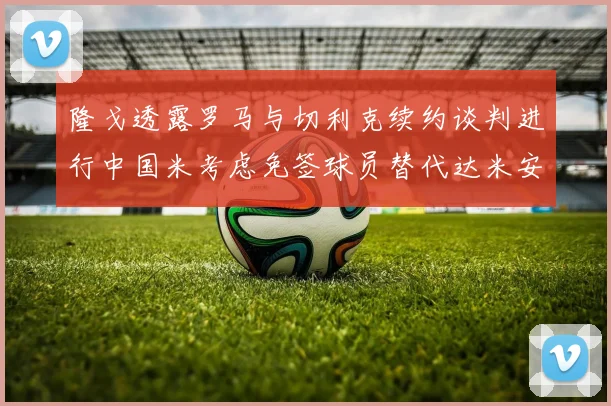 隆戈透露罗马与切利克续约谈判进行中国米考虑免签球员替代达米安