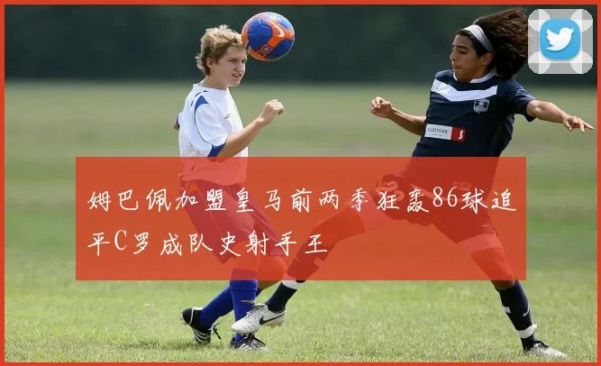 姆巴佩加盟皇马前两季狂轰86球追平C罗成队史射手王